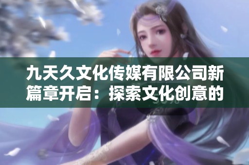 九天久文化傳媒有限公司新篇章開啟：探索文化創(chuàng)意的無(wú)限可能