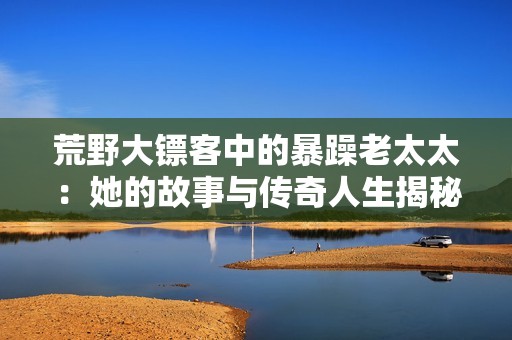 荒野大鏢客中的暴躁老太太：她的故事與傳奇人生揭秘