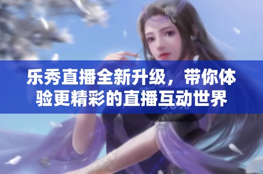 樂秀直播全新升級，帶你體驗更精彩的直播互動世界