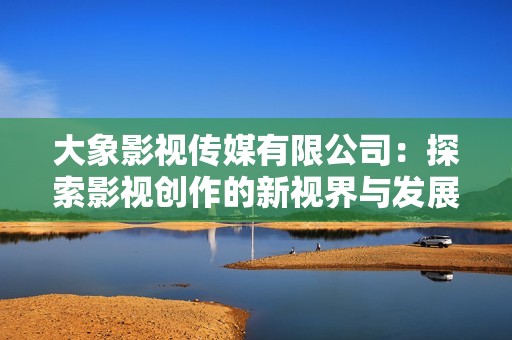大象影視傳媒有限公司：探索影視創作的新視界與發展之路