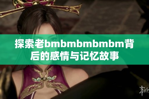 探索老bmbmbmbmbm背后的感情與記憶故事
