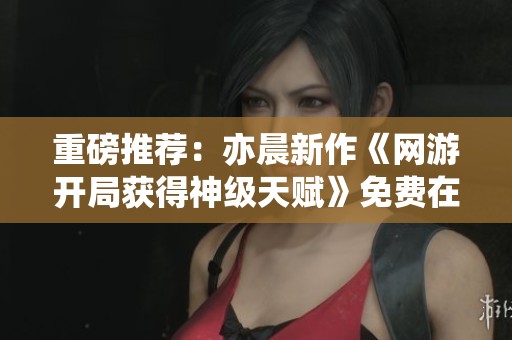 重磅推薦：亦晨新作《網游開局獲得神級天賦》免費在線閱讀指南
