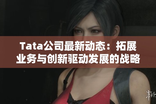 Tata公司最新動(dòng)態(tài)：拓展業(yè)務(wù)與創(chuàng)新驅(qū)動(dòng)發(fā)展的戰(zhàn)略分析