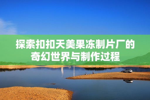 探索扣扣天美果凍制片廠的奇幻世界與制作過程