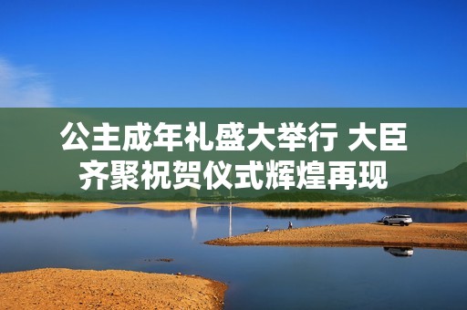 公主成年禮盛大舉行 大臣齊聚祝賀儀式輝煌再現