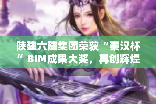陜建六建集團榮獲“秦漢杯”BIM成果大獎，再創輝煌佳績