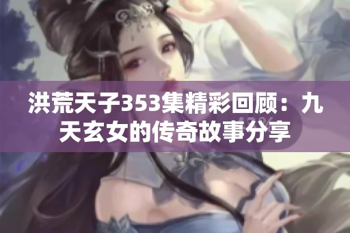 洪荒天子353集精彩回顧：九天玄女的傳奇故事分享