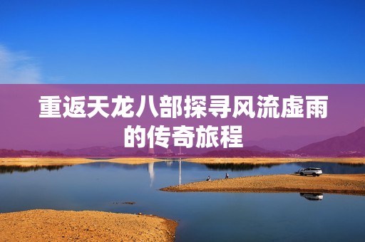 重返天龍八部探尋風(fēng)流虛雨的傳奇旅程