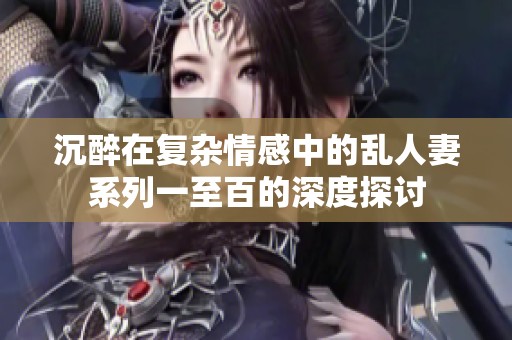 沉醉在復(fù)雜情感中的亂人妻系列一至百的深度探討