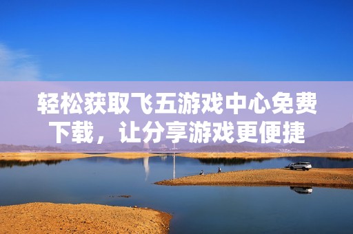 輕松獲取飛五游戲中心免費下載，讓分享游戲更便捷