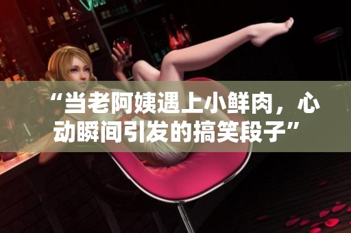 “當(dāng)老阿姨遇上小鮮肉，心動(dòng)瞬間引發(fā)的搞笑段子”