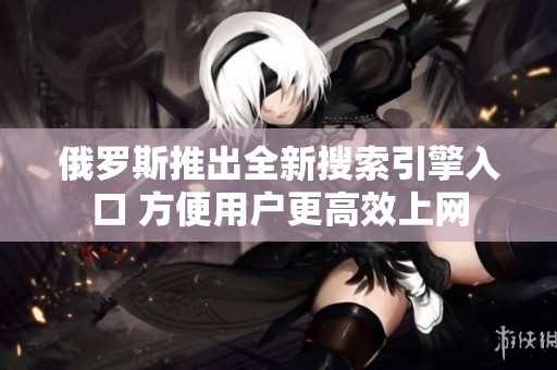 俄羅斯推出全新搜索引擎入口 方便用戶更高效上網