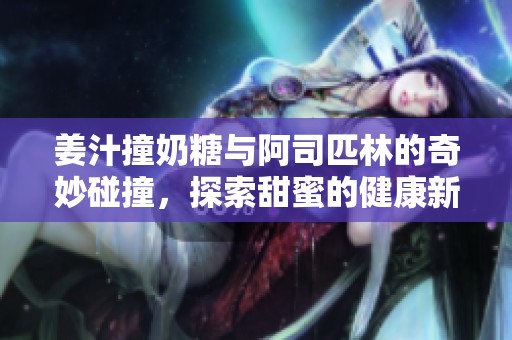 姜汁撞奶糖與阿司匹林的奇妙碰撞，探索甜蜜的健康新體驗