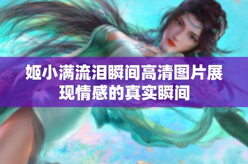 姬小滿(mǎn)流淚瞬間高清圖片展現(xiàn)情感的真實(shí)瞬間