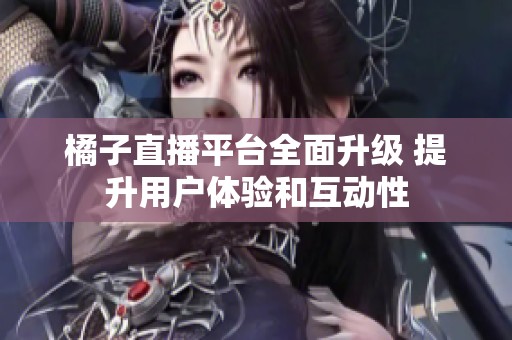 橘子直播平臺全面升級 提升用戶體驗和互動性