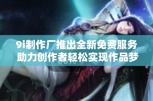 9i制作廠推出全新免費服務 助力創作者輕松實現作品夢想