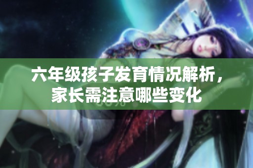 六年級孩子發育情況解析，家長需注意哪些變化