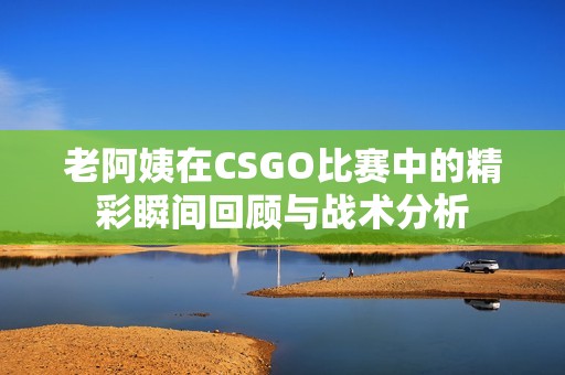 老阿姨在CSGO比賽中的精彩瞬間回顧與戰術分析