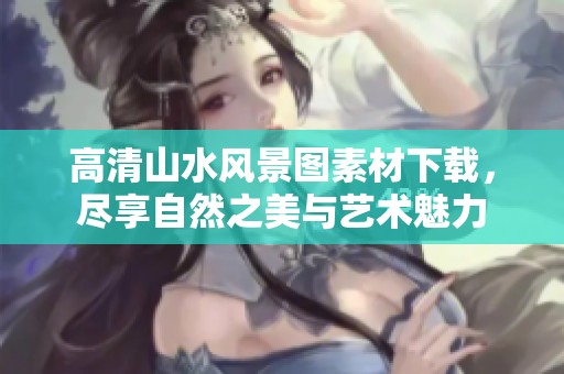 高清山水風景圖素材下載，盡享自然之美與藝術魅力