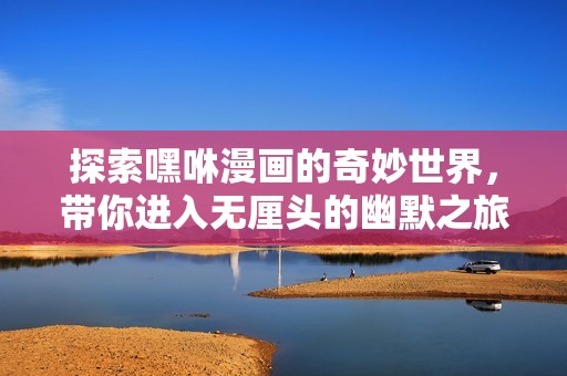 探索嘿咻漫畫的奇妙世界，帶你進入無厘頭的幽默之旅