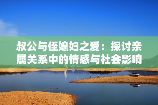 叔公與侄媳婦之愛：探討親屬關系中的情感與社會影響
