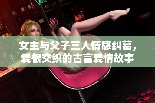 女主與父子三人情感糾葛，愛恨交織的古言愛情故事