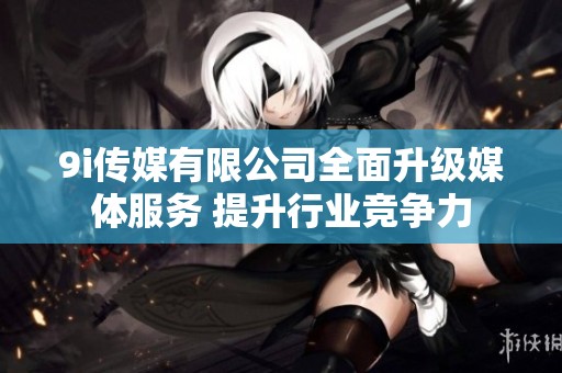 9i傳媒有限公司全面升級媒體服務 提升行業競爭力