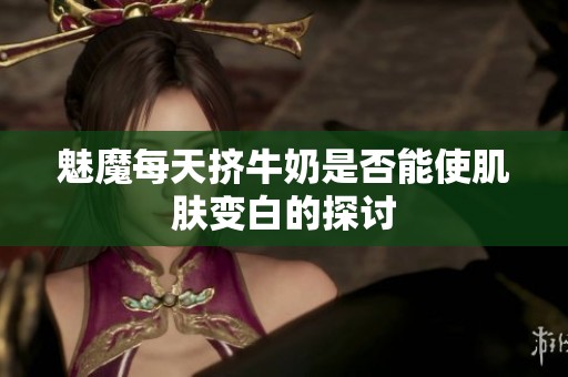 魅魔每天擠牛奶是否能使肌膚變白的探討
