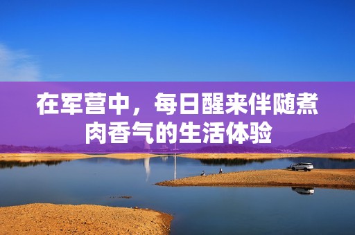 在軍營中，每日醒來伴隨煮肉香氣的生活體驗(yàn)