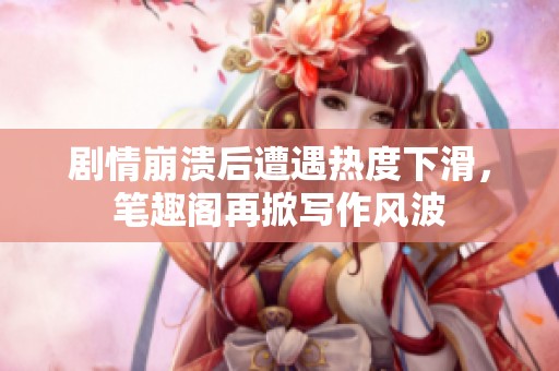 劇情崩潰后遭遇熱度下滑，筆趣閣再掀寫作風波