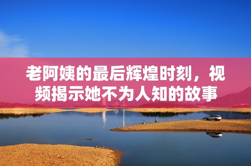 老阿姨的最后輝煌時刻，視頻揭示她不為人知的故事