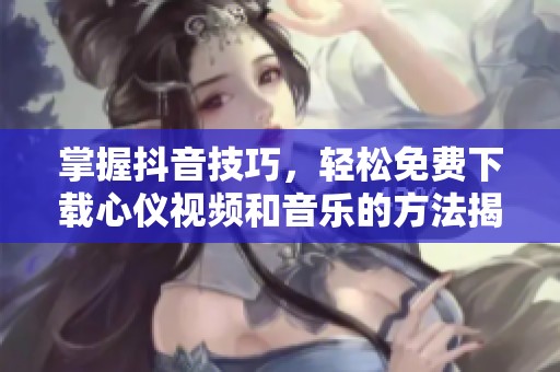 掌握抖音技巧，輕松免費(fèi)下載心儀視頻和音樂(lè)的方法揭秘