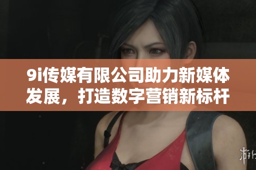 9i傳媒有限公司助力新媒體發展，打造數字營銷新標桿