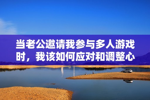 當老公邀請我參與多人游戲時，我該如何應對和調整心態