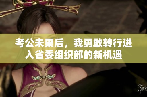 考公未果后，我勇敢轉(zhuǎn)行進(jìn)入省委組織部的新機(jī)遇