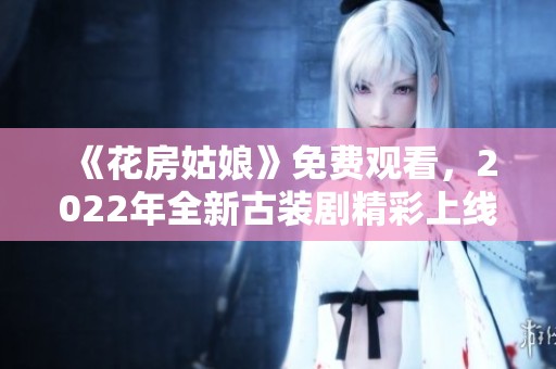 《花房姑娘》免費觀看，2022年全新古裝劇精彩上線