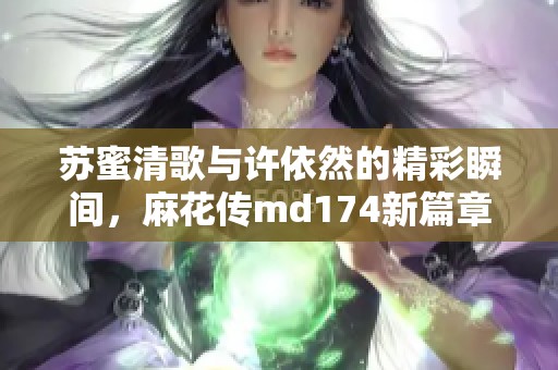 蘇蜜清歌與許依然的精彩瞬間，麻花傳md174新篇章探索