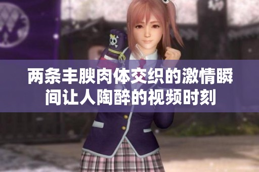 兩條豐腴肉體交織的激情瞬間讓人陶醉的視頻時刻