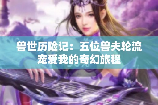 獸世歷險(xiǎn)記：五位獸夫輪流寵愛我的奇幻旅程