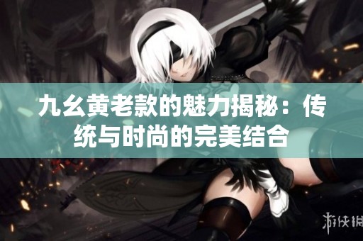 九幺黃老款的魅力揭秘：傳統與時尚的完美結合