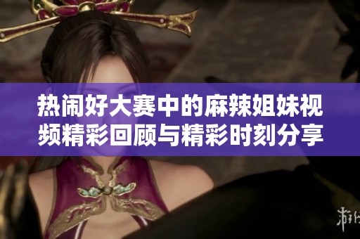 熱鬧好大賽中的麻辣姐妹視頻精彩回顧與精彩時刻分享