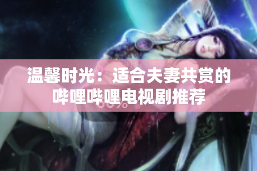 溫馨時光：適合夫妻共賞的嗶哩嗶哩電視劇推薦