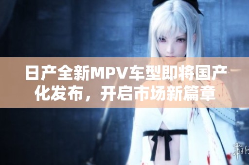 日產全新MPV車型即將國產化發布，開啟市場新篇章