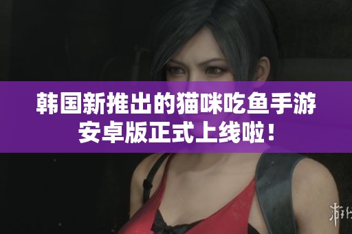 韓國新推出的貓咪吃魚手游安卓版正式上線啦！