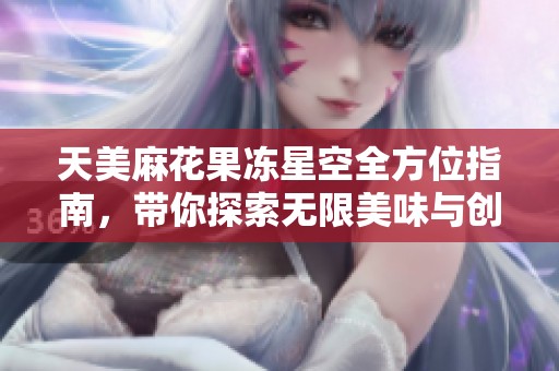 天美麻花果凍星空全方位指南，帶你探索無限美味與創(chuàng)意