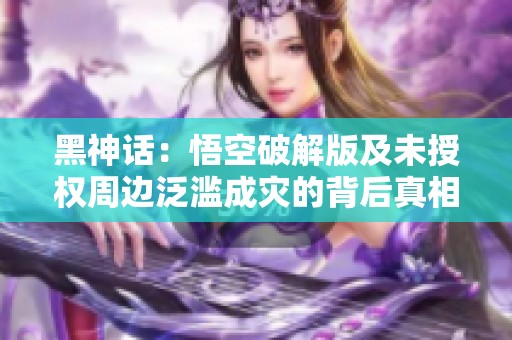 黑神話：悟空破解版及未授權周邊泛濫成災的背后真相