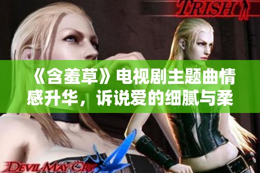 《含羞草》電視劇主題曲情感升華，訴說愛的細膩與柔軟