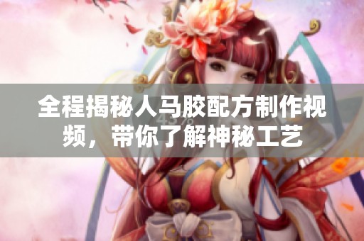 全程揭秘人馬膠配方制作視頻，帶你了解神秘工藝