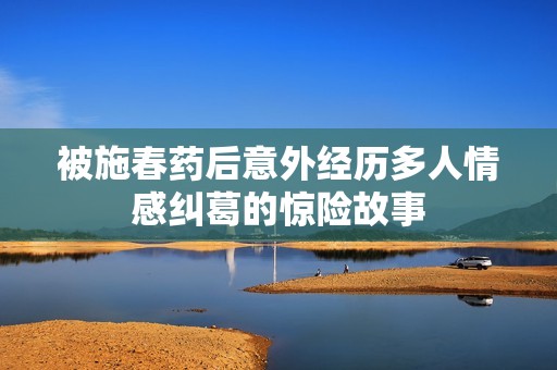 被施春藥后意外經歷多人情感糾葛的驚險故事