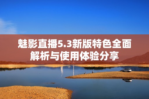 魅影直播5.3新版特色全面解析與使用體驗分享